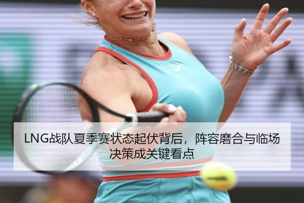 LNG战队夏季赛状态起伏背后，阵容磨合与临场决策成关键看点